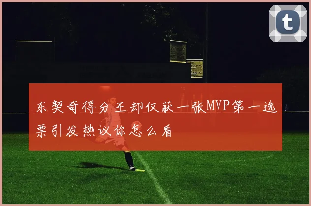 东契奇得分王却仅获一张MVP第一选票引发热议你怎么看