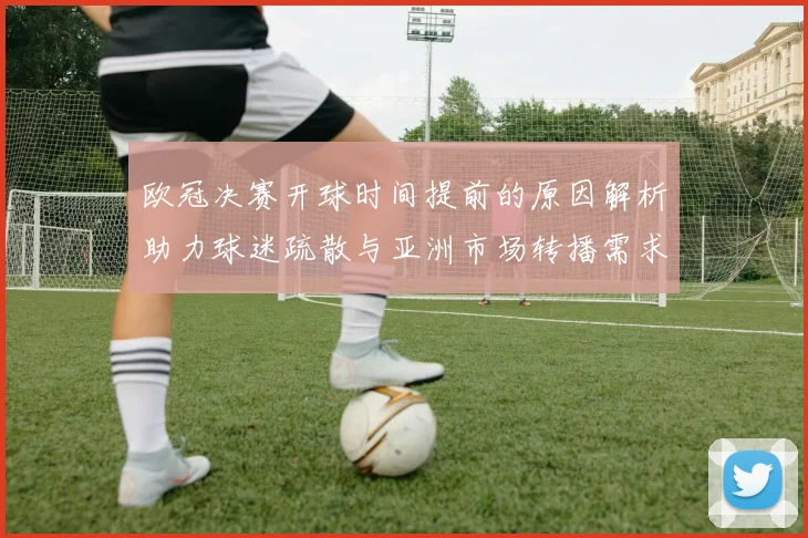 欧冠决赛开球时间提前的原因解析助力球迷疏散与亚洲市场转播需求