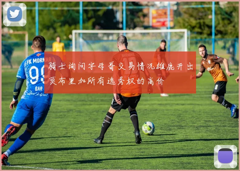 骑士询问字母哥交易情况雄鹿开出莫布里加所有选秀权的高价