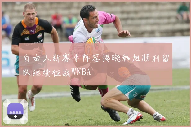 自由人新赛季阵容揭晓韩旭顺利留队继续征战WNBA